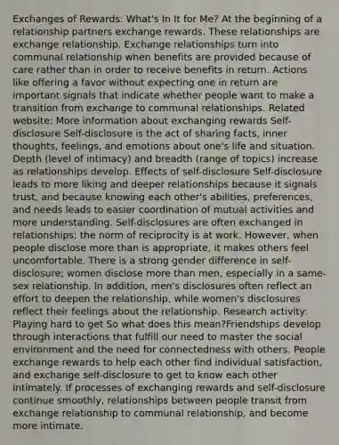 Exchanges of Rewards: What's In It for Me? At the beginning of a relationship partners exchange rewards. These relationships are exchange relationship. Exchange relationships turn into communal relationship when benefits are provided because of care rather than in order to receive benefits in return. Actions like offering a favor without expecting one in return are important signals that indicate whether people want to make a transition from exchange to communal relationships. Related website: More information about exchanging rewards Self-disclosure Self-disclosure is the act of sharing facts, inner thoughts, feelings, and emotions about one's life and situation. Depth (level of intimacy) and breadth (range of topics) increase as relationships develop. Effects of self-disclosure Self-disclosure leads to more liking and deeper relationships because it signals trust, and because knowing each other's abilities, preferences, and needs leads to easier coordination of mutual activities and more understanding. Self-disclosures are often exchanged in relationships; the norm of reciprocity is at work. However, when people disclose more than is appropriate, it makes others feel uncomfortable. There is a strong gender difference in self-disclosure; women disclose more than men, especially in a same-sex relationship. In addition, men's disclosures often reflect an effort to deepen the relationship, while women's disclosures reflect their feelings about the relationship. Research activity: Playing hard to get So what does this mean?Friendships develop through interactions that fulfill our need to master the social environment and the need for connectedness with others. People exchange rewards to help each other find individual satisfaction, and exchange self-disclosure to get to know each other intimately. If processes of exchanging rewards and self-disclosure continue smoothly, relationships between people transit from exchange relationship to communal relationship, and become more intimate.