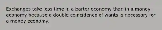 Exchanges take less time in a barter economy than in a money economy because a double coincidence of wants is necessary for a money economy.