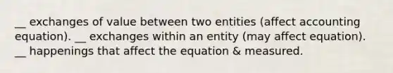 __ exchanges of value between two entities (affect accounting equation). __ exchanges within an entity (may affect equation). __ happenings that affect the equation & measured.