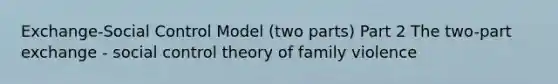 Exchange-Social Control Model (two parts) Part 2 The two-part exchange - social control theory of family violence