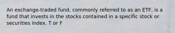 An exchange-traded fund, commonly referred to as an ETF, is a fund that invests in the stocks contained in a specific stock or securities index. T or F