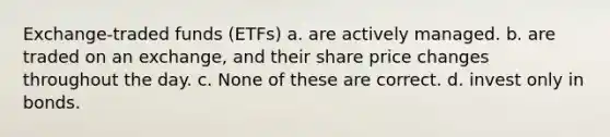 Exchange-traded funds (ETFs) a. are actively managed. b. are traded on an exchange, and their share price changes throughout the day. c. None of these are correct. d. invest only in bonds.