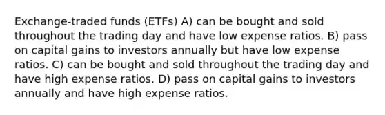 Exchange-traded funds (ETFs) A) can be bought and sold throughout the trading day and have low expense ratios. B) pass on capital gains to investors annually but have low expense ratios. C) can be bought and sold throughout the trading day and have high expense ratios. D) pass on capital gains to investors annually and have high expense ratios.