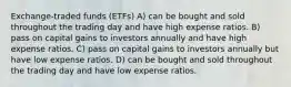 Exchange-traded funds (ETFs) A) can be bought and sold throughout the trading day and have high expense ratios. B) pass on capital gains to investors annually and have high expense ratios. C) pass on capital gains to investors annually but have low expense ratios. D) can be bought and sold throughout the trading day and have low expense ratios.