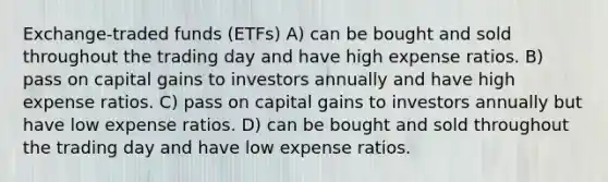 Exchange-traded funds (ETFs) A) can be bought and sold throughout the trading day and have high expense ratios. B) pass on capital gains to investors annually and have high expense ratios. C) pass on capital gains to investors annually but have low expense ratios. D) can be bought and sold throughout the trading day and have low expense ratios.