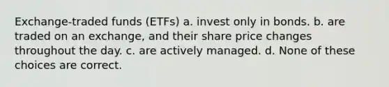 Exchange-traded funds (ETFs) a. invest only in bonds. b. are traded on an exchange, and their share price changes throughout the day. c. are actively managed. d. None of these choices are correct.