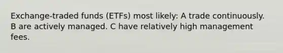 Exchange-traded funds (ETFs) most likely: A trade continuously. B are actively managed. C have relatively high management fees.