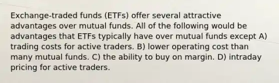 Exchange-traded funds (ETFs) offer several attractive advantages over mutual funds. All of the following would be advantages that ETFs typically have over mutual funds except A) trading costs for active traders. B) lower operating cost than many mutual funds. C) the ability to buy on margin. D) intraday pricing for active traders.