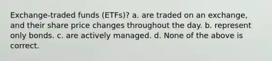 ​Exchange-traded funds (ETFs)? a. ​are traded on an exchange, and their share price changes throughout the day. b. ​represent only bonds. c. ​are actively managed. d. ​None of the above is correct.