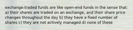 exchange-traded funds are like open-end funds in the sense that: a) their shares are traded on an exchange, and their share price changes throughout the day b) they have a fixed number of shares c) they are not actively managed d) none of these