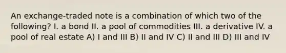 An exchange-traded note is a combination of which two of the following? I. a bond II. a pool of commodities III. a derivative IV. a pool of real estate A) I and III B) II and IV C) II and III D) III and IV