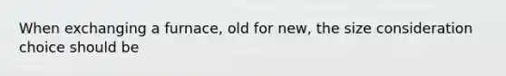 When exchanging a furnace, old for new, the size consideration choice should be