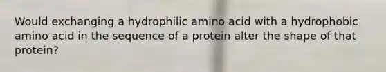 Would exchanging a hydrophilic amino acid with a hydrophobic amino acid in the sequence of a protein alter the shape of that protein?