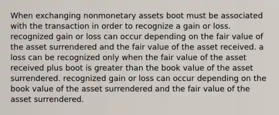 When exchanging nonmonetary assets boot must be associated with the transaction in order to recognize a gain or loss. recognized gain or loss can occur depending on the fair value of the asset surrendered and the fair value of the asset received. a loss can be recognized only when the fair value of the asset received plus boot is greater than the book value of the asset surrendered. recognized gain or loss can occur depending on the book value of the asset surrendered and the fair value of the asset surrendered.