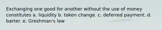 Exchanging one good for another without the use of money constitutes a. liquidity b. token change. c. deferred payment. d. barter. e. Greshman's law