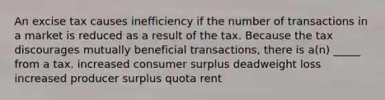 An excise tax causes inefficiency if the number of transactions in a market is reduced as a result of the tax. Because the tax discourages mutually beneficial transactions, there is a(n) _____ from a tax. increased consumer surplus deadweight loss increased producer surplus quota rent