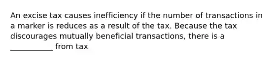 An excise tax causes inefficiency if the number of transactions in a marker is reduces as a result of the tax. Because the tax discourages mutually beneficial transactions, there is a ___________ from tax