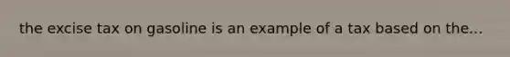 the excise tax on gasoline is an example of a tax based on the...