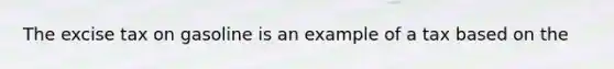 The excise tax on gasoline is an example of a tax based on the