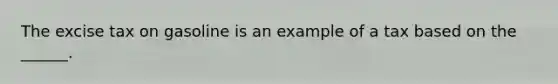 The excise tax on gasoline is an example of a tax based on the ______.