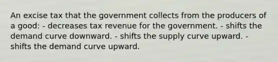 An excise tax that the government collects from the producers of a good: - decreases tax revenue for the government. - shifts the demand curve downward. - shifts the supply curve upward. - shifts the demand curve upward.