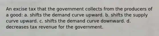 An excise tax that the government collects from the producers of a good: a. shifts the demand curve upward. b. shifts the supply curve upward. c. shifts the demand curve downward. d. decreases tax revenue for the government.