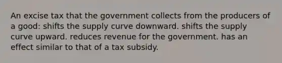 An excise tax that the government collects from the producers of a good: shifts the supply curve downward. shifts the supply curve upward. reduces revenue for the government. has an effect similar to that of a tax subsidy.