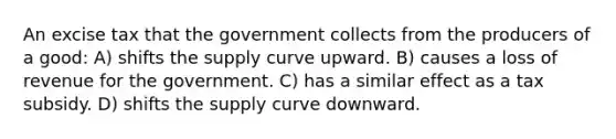 An excise tax that the government collects from the producers of a good: A) shifts the supply curve upward. B) causes a loss of revenue for the government. C) has a similar effect as a tax subsidy. D) shifts the supply curve downward.