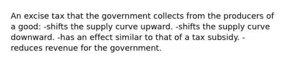 An excise tax that the government collects from the producers of a good: -shifts the supply curve upward. -shifts the supply curve downward. -has an effect similar to that of a tax subsidy. -reduces revenue for the government.