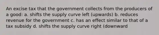 An excise tax that the government collects from the producers of a good: a. shifts the supply curve left (upwards) b. reduces revenue for the government c. has an effect similar to that of a tax subsidy d. shifts the supply curve right (downward