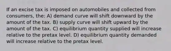 If an excise tax is imposed on automobiles and collected from consumers, the: A) demand curve will shift downward by the amount of the tax. B) supply curve will shift upward by the amount of the tax. C) equilibrium quantity supplied will increase relative to the pretax level. D) equilibrium quantity demanded will increase relative to the pretax level.