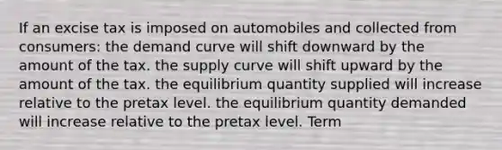 If an excise tax is imposed on automobiles and collected from consumers: the demand curve will shift downward by the amount of the tax. the supply curve will shift upward by the amount of the tax. the equilibrium quantity supplied will increase relative to the pretax level. the equilibrium quantity demanded will increase relative to the pretax level. Term