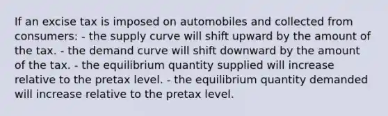 If an excise tax is imposed on automobiles and collected from consumers: - the supply curve will shift upward by the amount of the tax. - the demand curve will shift downward by the amount of the tax. - the equilibrium quantity supplied will increase relative to the pretax level. - the equilibrium quantity demanded will increase relative to the pretax level.