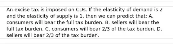 An excise tax is imposed on CDs. If the elasticity of demand is 2 and the elasticity of supply is 1, then we can predict that: A. consumers will bear the full tax burden. B. sellers will bear the full tax burden. C. consumers will bear 2/3 of the tax burden. D. sellers will bear 2/3 of the tax burden.