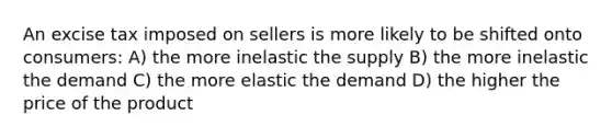 An excise tax imposed on sellers is more likely to be shifted onto consumers: A) the more inelastic the supply B) the more inelastic the demand C) the more elastic the demand D) the higher the price of the product