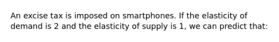 An excise tax is imposed on smartphones. If the elasticity of demand is 2 and the elasticity of supply is 1, we can predict that: