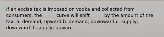 If an excise tax is imposed on vodka and collected from consumers, the _____ curve will shift _____ by the amount of the tax. a. demand; upward b. demand; downward c. supply; downward d. supply; upward