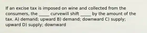 If an excise tax is imposed on wine and collected from the consumers, the _____ curvewill shift _____ by the amount of the tax. A) demand; upward B) demand; downward C) supply; upward D) supply; downward