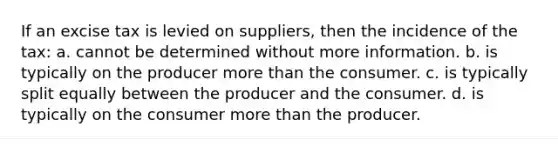 If an excise tax is levied on suppliers, then the incidence of the tax: a. cannot be determined without more information. b. is typically on the producer more than the consumer. c. is typically split equally between the producer and the consumer. d. is typically on the consumer more than the producer.