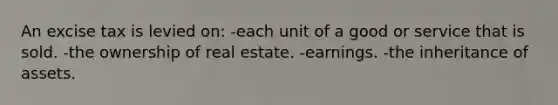 An excise tax is levied on: -each unit of a good or service that is sold. -the ownership of real estate. -earnings. -the inheritance of assets.