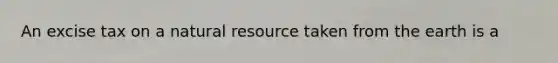 An excise tax on a natural resource taken from the earth is a