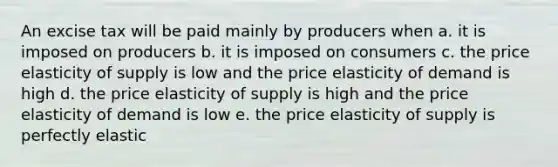 An excise tax will be paid mainly by producers when a. it is imposed on producers b. it is imposed on consumers c. the price elasticity of supply is low and the price elasticity of demand is high d. the price elasticity of supply is high and the price elasticity of demand is low e. the price elasticity of supply is perfectly elastic