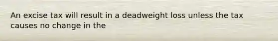 An excise tax will result in a deadweight loss unless the tax causes no change in the