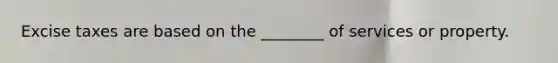Excise taxes are based on the ________ of services or property.