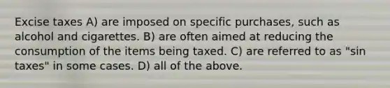 Excise taxes A) are imposed on specific purchases, such as alcohol and cigarettes. B) are often aimed at reducing the consumption of the items being taxed. C) are referred to as "sin taxes" in some cases. D) all of the above.