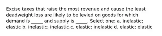 Excise taxes that raise the most revenue and cause the least deadweight loss are likely to be levied on goods for which demand is _____ and supply is _____. Select one: a. inelastic; elastic b. inelastic; inelastic c. elastic; inelastic d. elastic; elastic