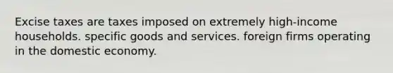 Excise taxes are taxes imposed on extremely high-income households. specific goods and services. foreign firms operating in the domestic economy.