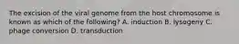 The excision of the viral genome from the host chromosome is known as which of the following? A. induction B. lysogeny C. phage conversion D. transduction