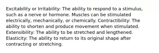 Excitability or Irritability: The ability to respond to a stimulus, such as a nerve or hormone. Muscles can be stimulated electrically, mechanically, or chemically. Contractibility: The ability to shorten and produce movement when stimulated. Extensibility: The ability to be stretched and lengthened. Elasticity: The ability to return to its original shape after contracting or stretching.