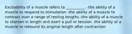 Excitability of a muscle refers to __________. -the ability of a muscle to respond to stimulation -the ability of a muscle to contract over a range of resting lengths -the ability of a muscle to shorten in length and exert a pull or tension -the ability of a muscle to rebound its original length after contraction